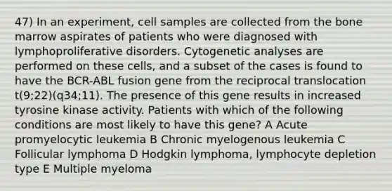 47) In an experiment, cell samples are collected from the bone marrow aspirates of patients who were diagnosed with lymphoproliferative disorders. Cytogenetic analyses are performed on these cells, and a subset of the cases is found to have the BCR-ABL fusion gene from the reciprocal translocation t(9;22)(q34;11). The presence of this gene results in increased tyrosine kinase activity. Patients with which of the following conditions are most likely to have this gene? A Acute promyelocytic leukemia B Chronic myelogenous leukemia C Follicular lymphoma D Hodgkin lymphoma, lymphocyte depletion type E Multiple myeloma