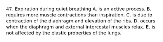 47. Expiration during quiet breathing A. is an active process. B. requires more muscle contractions than inspiration. C. is due to contraction of the diaphragm and elevation of the ribs. D. occurs when the diaphragm and external intercostal muscles relax. E. is not affected by the elastic properties of the lungs.