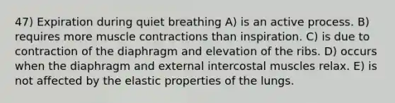 47) Expiration during quiet breathing A) is an active process. B) requires more muscle contractions than inspiration. C) is due to contraction of the diaphragm and elevation of the ribs. D) occurs when the diaphragm and external intercostal muscles relax. E) is not affected by the elastic properties of the lungs.