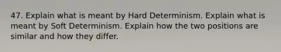 47. Explain what is meant by Hard Determinism. Explain what is meant by Soft Determinism. Explain how the two positions are similar and how they differ.