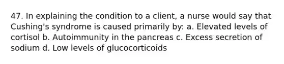 47. In explaining the condition to a client, a nurse would say that Cushing's syndrome is caused primarily by: a. Elevated levels of cortisol b. Autoimmunity in the pancreas c. Excess secretion of sodium d. Low levels of glucocorticoids