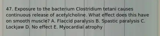 47. Exposure to the bacterium Clostridium tetani causes continuous release of acetylcholine. What effect does this have on smooth muscle? A. Flaccid paralysis B. Spastic paralysis C. Lockjaw D. No effect E. Myocardial atrophy