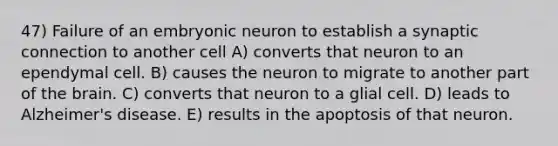 47) Failure of an embryonic neuron to establish a synaptic connection to another cell A) converts that neuron to an ependymal cell. B) causes the neuron to migrate to another part of the brain. C) converts that neuron to a glial cell. D) leads to Alzheimer's disease. E) results in the apoptosis of that neuron.