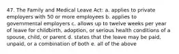 47. The Family and Medical Leave Act: a. applies to private employers with 50 or more employees b. applies to governmental employers c. allows up to twelve weeks per year of leave for childbirth, adoption, or serious health conditions of a spouse, child, or parent d. states that the leave may be paid, unpaid, or a combination of both e. all of the above