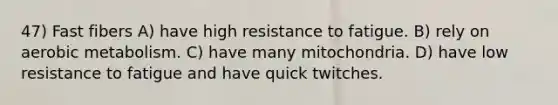 47) Fast fibers A) have high resistance to fatigue. B) rely on aerobic metabolism. C) have many mitochondria. D) have low resistance to fatigue and have quick twitches.