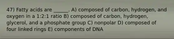 47) Fatty acids are ______. A) composed of carbon, hydrogen, and oxygen in a 1:2:1 ratio B) composed of carbon, hydrogen, glycerol, and a phosphate group C) nonpolar D) composed of four linked rings E) components of DNA