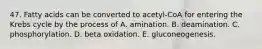 47. Fatty acids can be converted to acetyl-CoA for entering the Krebs cycle by the process of A. amination. B. deamination. C. phosphorylation. D. beta oxidation. E. gluconeogenesis.