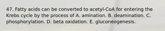 47. Fatty acids can be converted to acetyl-CoA for entering the Krebs cycle by the process of A. amination. B. deamination. C. phosphorylation. D. beta oxidation. E. gluconeogenesis.