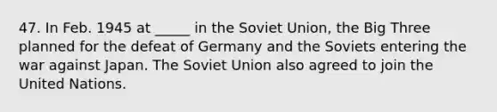 47. In Feb. 1945 at _____ in the Soviet Union, the Big Three planned for the defeat of Germany and the Soviets entering the war against Japan. The Soviet Union also agreed to join the United Nations.