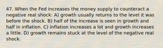 47. When the Fed increases the money supply to counteract a negative real shock: A) growth usually returns to the level it was before the shock. B) half of the increase is seen in growth and half in inflation. C) inflation increases a lot and growth increases a little. D) growth remains stuck at the level of the negative real shock.