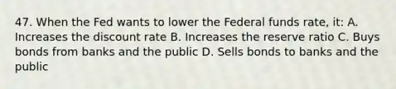 47. When the Fed wants to lower the Federal funds rate, it: A. Increases the discount rate B. Increases the reserve ratio C. Buys bonds from banks and the public D. Sells bonds to banks and the public