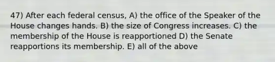 47) After each federal census, A) the office of the Speaker of the House changes hands. B) the size of Congress increases. C) the membership of the House is reapportioned D) the Senate reapportions its membership. E) all of the above