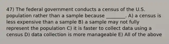 47) The federal government conducts a census of the U.S. population rather than a sample because ________. A) a census is less expensive than a sample B) a sample may not fully represent the population C) it is faster to collect data using a census D) data collection is more manageable E) All of the above