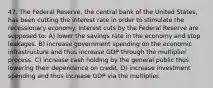 47. The Federal Reserve, the central bank of the United States, has been cutting the interest rate in order to stimulate the recessionary economy. Interest cuts by the Federal Reserve are supposed to: A) lower the savings rate in the economy and stop leakages. B) increase government spending on the economic infrastructure and thus increase GDP through the multiplier process. C) increase cash holding by the general public thus lowering their dependence on credit. D) increase investment spending and thus increase GDP via the multiplier.