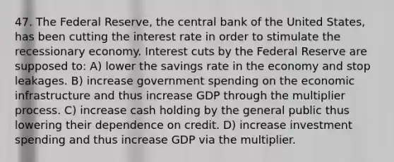 47. The Federal Reserve, the central bank of the United States, has been cutting the interest rate in order to stimulate the recessionary economy. Interest cuts by the Federal Reserve are supposed to: A) lower the savings rate in the economy and stop leakages. B) increase government spending on the economic infrastructure and thus increase GDP through the multiplier process. C) increase cash holding by the general public thus lowering their dependence on credit. D) increase investment spending and thus increase GDP via the multiplier.