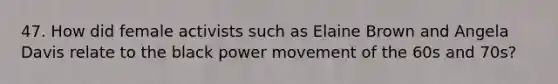 47. How did female activists such as Elaine Brown and Angela Davis relate to the black power movement of the 60s and 70s?