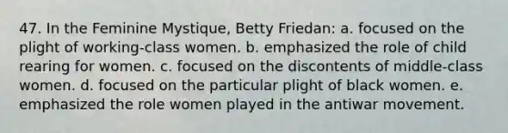 47. In the Feminine Mystique, Betty Friedan: a. focused on the plight of working-class women. b. emphasized the role of child rearing for women. c. focused on the discontents of middle-class women. d. focused on the particular plight of black women. e. emphasized the role women played in the antiwar movement.