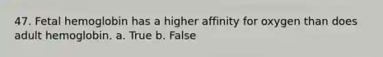 47. Fetal hemoglobin has a higher affinity for oxygen than does adult hemoglobin. a. True b. False