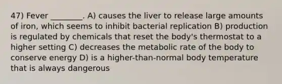 47) Fever ________. A) causes the liver to release large amounts of iron, which seems to inhibit bacterial replication B) production is regulated by chemicals that reset the body's thermostat to a higher setting C) decreases the metabolic rate of the body to conserve energy D) is a higher-than-normal body temperature that is always dangerous