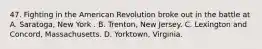 47. Fighting in the American Revolution broke out in the battle at A. Saratoga, New York . B. Trenton, New Jersey. C. Lexington and Concord, Massachusetts. D. Yorktown, Virginia.