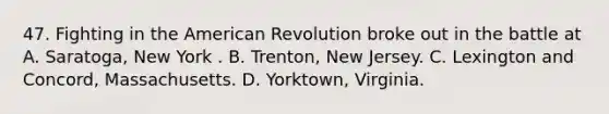 47. Fighting in the American Revolution broke out in the battle at A. Saratoga, New York . B. Trenton, New Jersey. C. Lexington and Concord, Massachusetts. D. Yorktown, Virginia.