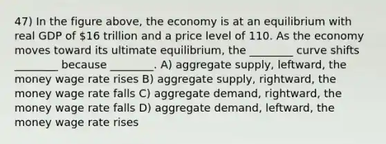 47) In the figure above, the economy is at an equilibrium with real GDP of 16 trillion and a price level of 110. As the economy moves toward its ultimate equilibrium, the ________ curve shifts ________ because ________. A) aggregate supply, leftward, the money wage rate rises B) aggregate supply, rightward, the money wage rate falls C) aggregate demand, rightward, the money wage rate falls D) aggregate demand, leftward, the money wage rate rises