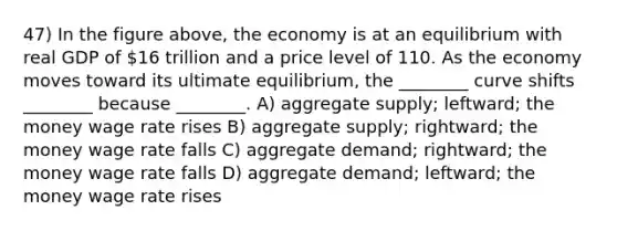 47) In the figure above, the economy is at an equilibrium with real GDP of 16 trillion and a price level of 110. As the economy moves toward its ultimate equilibrium, the ________ curve shifts ________ because ________. A) aggregate supply; leftward; the money wage rate rises B) aggregate supply; rightward; the money wage rate falls C) aggregate demand; rightward; the money wage rate falls D) aggregate demand; leftward; the money wage rate rises