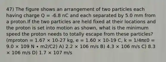 47) The figure shows an arrangement of two particles each having charge Q = -6.8 nC and each separated by 5.0 mm from a proton.If the two particles are held fixed at their locations and the proton is set into motion as shown, what is the minimum speed the proton needs to totally escape from these particles? (mproton = 1.67 × 10-27 kg, e = 1.60 × 10-19 C, k = 1/4πε0 = 9.0 × 109 N ∙ m2/C2) A) 2.2 × 106 m/s B) 4.3 × 106 m/s C) 8.3 × 106 m/s D) 1.7 × 107 m/s