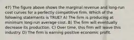 47) The figure above shows the marginal revenue and long-run cost curves for a perfectly competitive firm. Which of the following statements is TRUE? A) The firm is producing at minimum long-run average cost. B) The firm will eventually decrease its production. C) Over time, this firm will leave this industry. D) The firm is earning positive economic profit.