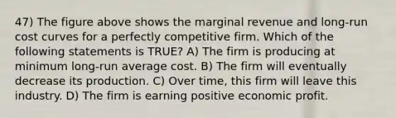 47) The figure above shows the marginal revenue and long-run cost curves for a perfectly competitive firm. Which of the following statements is TRUE? A) The firm is producing at minimum long-run average cost. B) The firm will eventually decrease its production. C) Over time, this firm will leave this industry. D) The firm is earning positive economic profit.