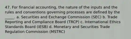 47. For financial accounting, the nature of the inputs and the rules and conventions governing processes are defined by the _____. a. Securities and Exchange Commission (SEC) b. Trade Reporting and Compliance Board (TRCP) c. International Ethics Standards Board (IESB) d. Monetary and Securities Trade Regulation Commission (MSTRC)