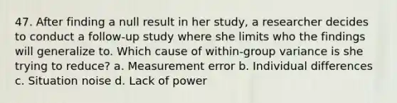 47. After finding a null result in her study, a researcher decides to conduct a follow-up study where she limits who the findings will generalize to. Which cause of within-group variance is she trying to reduce? a. Measurement error b. Individual differences c. Situation noise d. Lack of power