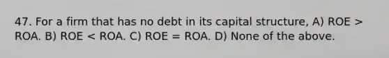 47. For a firm that has no debt in its capital structure, A) ROE > ROA. B) ROE < ROA. C) ROE = ROA. D) None of the above.