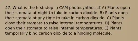 47. What is the first step in CAM photosynthesis? A) Plants open their stomata at night to take in carbon dioxide. B) Plants open their stomata at any time to take in carbon dioxide. C) Plants close their stomata to raise internal temperatures. D) Plants open their stomata to raise internal temperatures. E) Plants temporarily bind carbon dioxide to a holding molecule.