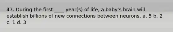 47. During the first ____ year(s) of life, a baby's brain will establish billions of new connections between neurons. a. 5 b. 2 c. 1 d. 3