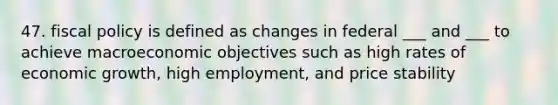 47. fiscal policy is defined as changes in federal ___ and ___ to achieve macroeconomic objectives such as high rates of economic growth, high employment, and price stability