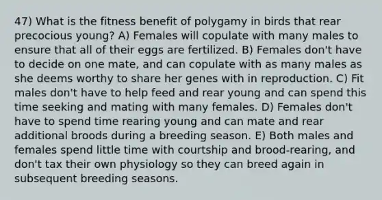 47) What is the fitness benefit of polygamy in birds that rear precocious young? A) Females will copulate with many males to ensure that all of their eggs are fertilized. B) Females don't have to decide on one mate, and can copulate with as many males as she deems worthy to share her genes with in reproduction. C) Fit males don't have to help feed and rear young and can spend this time seeking and mating with many females. D) Females don't have to spend time rearing young and can mate and rear additional broods during a breeding season. E) Both males and females spend little time with courtship and brood-rearing, and don't tax their own physiology so they can breed again in subsequent breeding seasons.