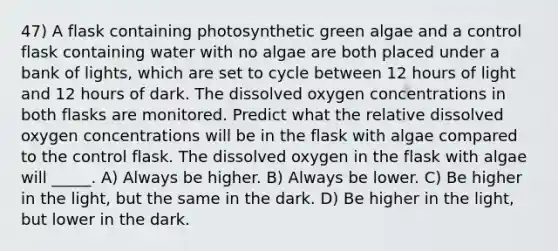 47) A flask containing photosynthetic green algae and a control flask containing water with no algae are both placed under a bank of lights, which are set to cycle between 12 hours of light and 12 hours of dark. The dissolved oxygen concentrations in both flasks are monitored. Predict what the relative dissolved oxygen concentrations will be in the flask with algae compared to the control flask. The dissolved oxygen in the flask with algae will _____. A) Always be higher. B) Always be lower. C) Be higher in the light, but the same in the dark. D) Be higher in the light, but lower in the dark.