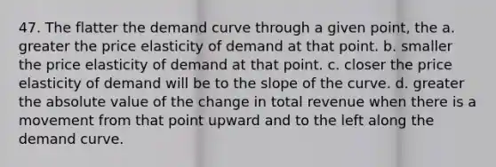 47. The flatter the demand curve through a given point, the a. greater the price elasticity of demand at that point. b. smaller the price elasticity of demand at that point. c. closer the price elasticity of demand will be to the slope of the curve. d. greater the absolute value of the change in total revenue when there is a movement from that point upward and to the left along the demand curve.