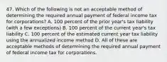 47. Which of the following is not an acceptable method of determining the required annual payment of federal income tax for corporations? A. 100 percent of the prior year's tax liability (with a few exceptions) B. 100 percent of the current year's tax liability C. 100 percent of the estimated current year tax liability using the annualized income method D. All of these are acceptable methods of determining the required annual payment of federal income tax for corporations.