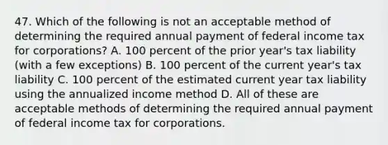 47. Which of the following is not an acceptable method of determining the required annual payment of federal income tax for corporations? A. 100 percent of the prior year's tax liability (with a few exceptions) B. 100 percent of the current year's tax liability C. 100 percent of the estimated current year tax liability using the annualized income method D. All of these are acceptable methods of determining the required annual payment of federal income tax for corporations.