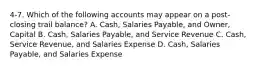 4-7. Which of the following accounts may appear on a post-closing trail balance? A. Cash, Salaries Payable, and Owner, Capital B. Cash, Salaries Payable, and Service Revenue C. Cash, Service Revenue, and Salaries Expense D. Cash, Salaries Payable, and Salaries Expense