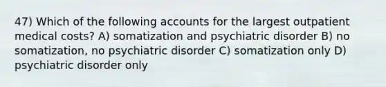 47) Which of the following accounts for the largest outpatient medical costs? A) somatization and psychiatric disorder B) no somatization, no psychiatric disorder C) somatization only D) psychiatric disorder only