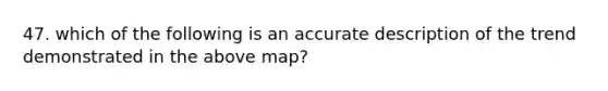 47. which of the following is an accurate description of the trend demonstrated in the above map?