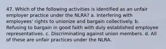 47. Which of the following activities is identified as an unfair employer practice under the NLRA? a. Interfering with employees' rights to unionize and bargain collectively. b. Refusing to bargain in good faith with duly established employee representatives. c. Discriminating against union members. d. All of these are unfair practices under the NLRA.