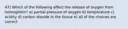 47) Which of the following affect the release of oxygen from hemoglobin? a) partial pressure of oxygen b) temperature c) acidity d) carbon dioxide in the tissue e) all of the choices are correct