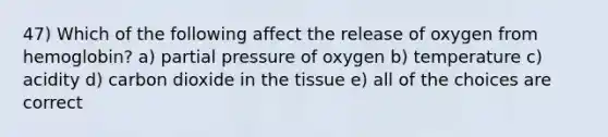 47) Which of the following affect the release of oxygen from hemoglobin? a) partial pressure of oxygen b) temperature c) acidity d) carbon dioxide in the tissue e) all of the choices are correct