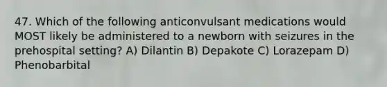 47. Which of the following anticonvulsant medications would MOST likely be administered to a newborn with seizures in the prehospital setting? A) Dilantin B) Depakote C) Lorazepam D) Phenobarbital