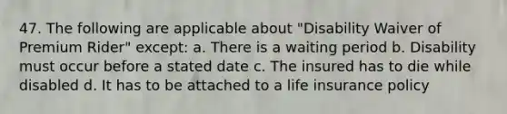 47. The following are applicable about "Disability Waiver of Premium Rider" except: a. There is a waiting period b. Disability must occur before a stated date c. The insured has to die while disabled d. It has to be attached to a life insurance policy