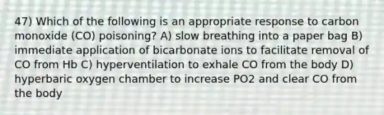 47) Which of the following is an appropriate response to carbon monoxide (CO) poisoning? A) slow breathing into a paper bag B) immediate application of bicarbonate ions to facilitate removal of CO from Hb C) hyperventilation to exhale CO from the body D) hyperbaric oxygen chamber to increase PO2 and clear CO from the body